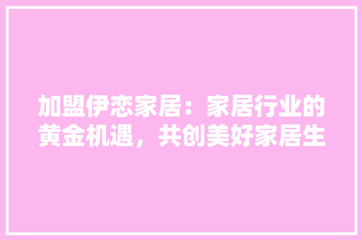 加盟伊恋家居：家居行业的黄金机遇，共创美好家居生活