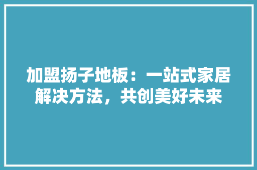 加盟扬子地板：一站式家居解决方法，共创美好未来 家居装修