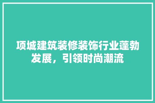 项城建筑装修装饰行业蓬勃发展，引领时尚潮流 现代风格装饰