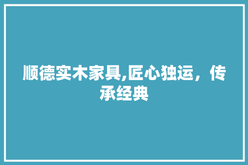 顺德实木家具,匠心独运，传承经典
