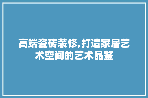 高端瓷砖装修,打造家居艺术空间的艺术品鉴