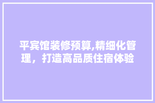 平宾馆装修预算,精细化管理，打造高品质住宿体验 地板材料
