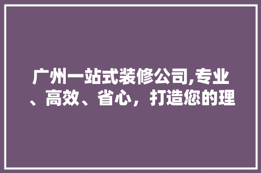 广州一站式装修公司,专业、高效、省心，打造您的理想家园 地板材料