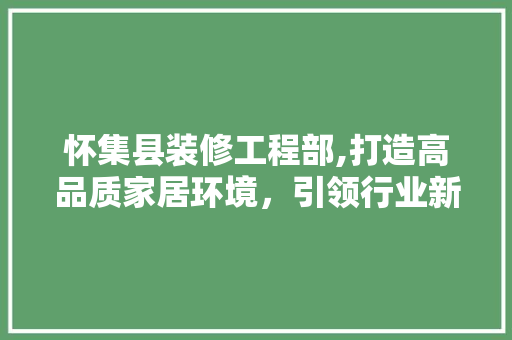 怀集县装修工程部,打造高品质家居环境，引领行业新风尚 家居装修
