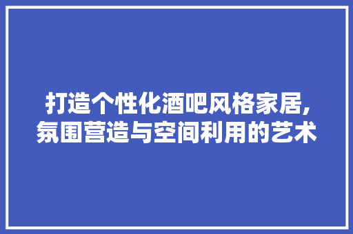 打造个性化酒吧风格家居,氛围营造与空间利用的艺术 家居装修