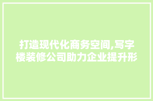 打造现代化商务空间,写字楼装修公司助力企业提升形象与效率