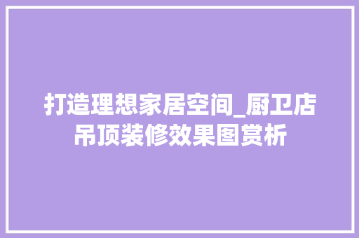 打造理想家居空间_厨卫店吊顶装修效果图赏析