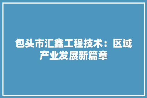 包头市汇鑫工程技术：区域产业发展新篇章 家居装修