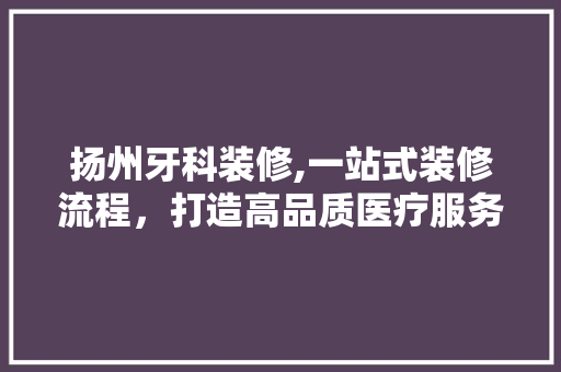 扬州牙科装修,一站式装修流程，打造高品质医疗服务空间