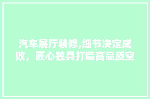 汽车展厅装修,细节决定成败，匠心独具打造高品质空间 室内设计