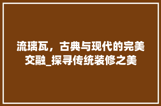 流璃瓦，古典与现代的完美交融_探寻传统装修之美 木雕艺术
