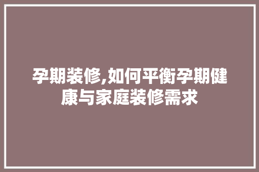 孕期装修,如何平衡孕期健康与家庭装修需求