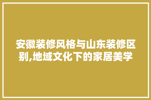 安徽装修风格与山东装修区别,地域文化下的家居美学