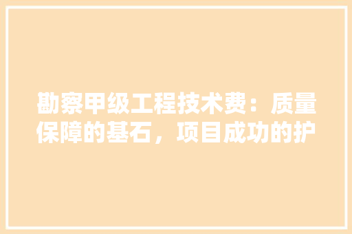 勘察甲级工程技术费：质量保障的基石，项目成功的护航者