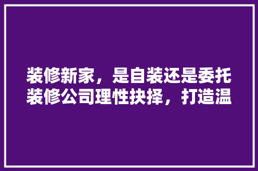 装修新家，是自装还是委托装修公司理性抉择，打造温馨家园 客厅装修