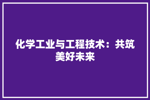化学工业与工程技术：共筑美好未来