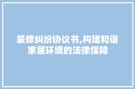 装修纠纷协议书,构建和谐家居环境的法律保障