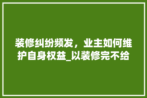 装修纠纷频发，业主如何维护自身权益_以装修完不给验收起诉装修款为例 软装设计