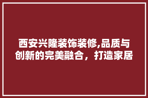 西安兴隆装饰装修,品质与创新的完美融合，打造家居新标杆