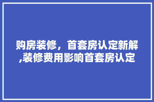购房装修，首套房认定新解,装修费用影响首套房认定标准