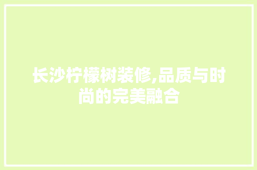 长沙柠檬树装修,品质与时尚的完美融合 家居装修