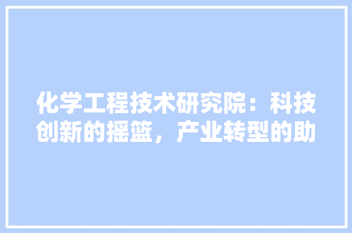 化学工程技术研究院：科技创新的摇篮，产业转型的助推器 家居装修