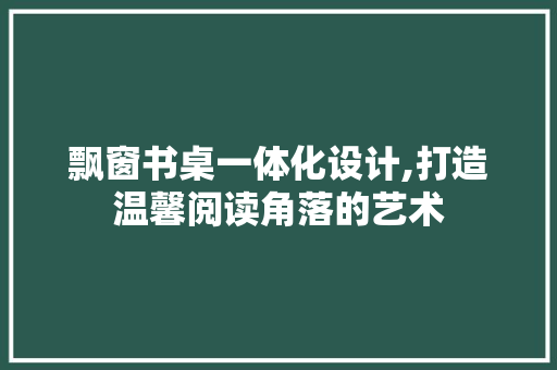 飘窗书桌一体化设计,打造温馨阅读角落的艺术 室内设计
