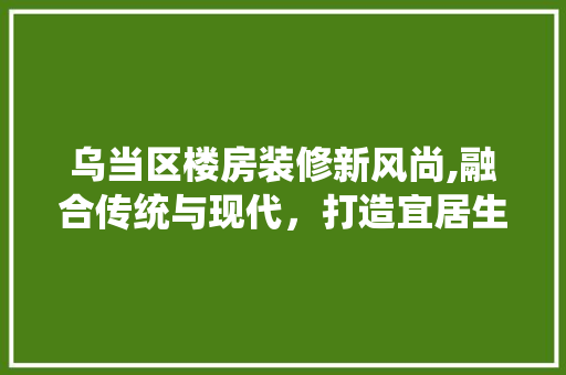 乌当区楼房装修新风尚,融合传统与现代，打造宜居生活空间 室内设计