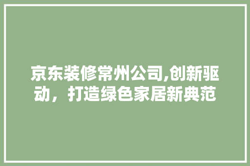 京东装修常州公司,创新驱动，打造绿色家居新典范