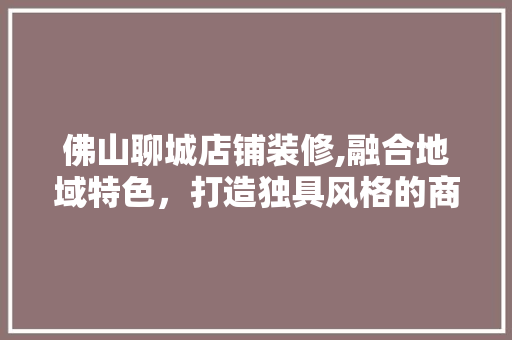 佛山聊城店铺装修,融合地域特色，打造独具风格的商业空间 室内设计