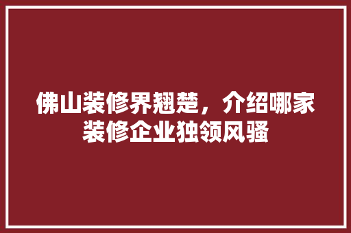 佛山装修界翘楚，介绍哪家装修企业独领风骚 木雕艺术