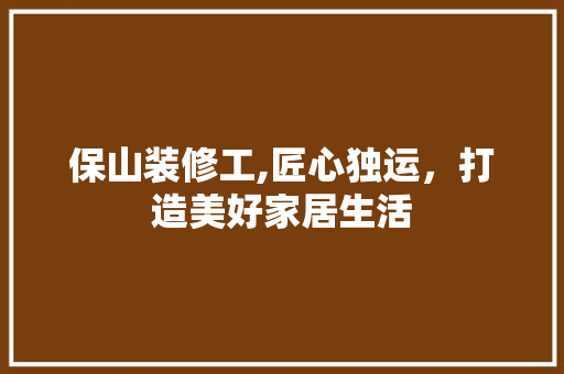 保山装修工,匠心独运，打造美好家居生活 室内设计