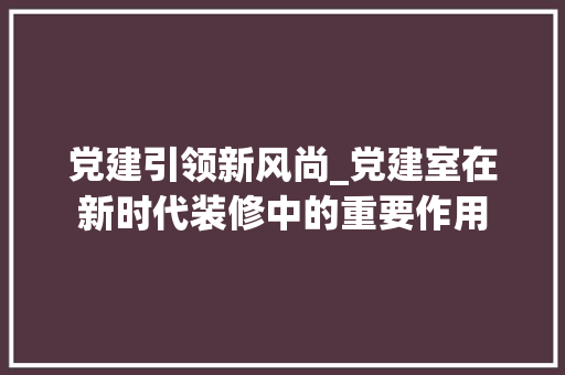 党建引领新风尚_党建室在新时代装修中的重要作用