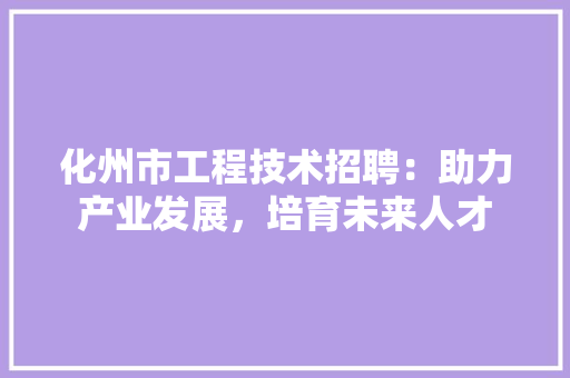 化州市工程技术招聘：助力产业发展，培育未来人才 家居装修