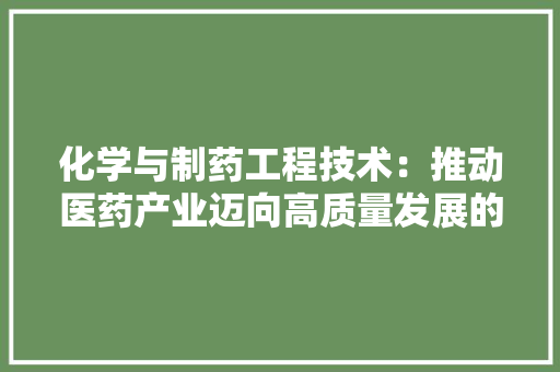 化学与制药工程技术：推动医药产业迈向高质量发展的引擎