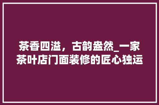 茶香四溢，古韵盎然_一家茶叶店门面装修的匠心独运