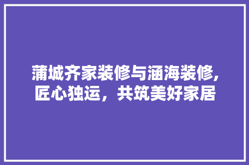 蒲城齐家装修与涵海装修,匠心独运，共筑美好家居