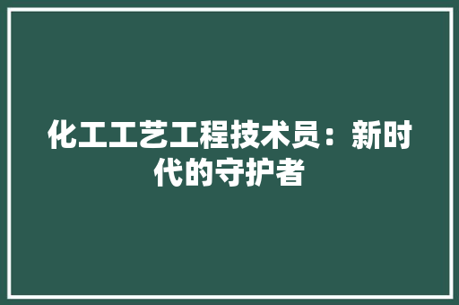 化工工艺工程技术员：新时代的守护者