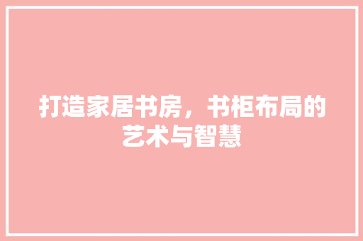 打造家居书房，书柜布局的艺术与智慧 卧室装修