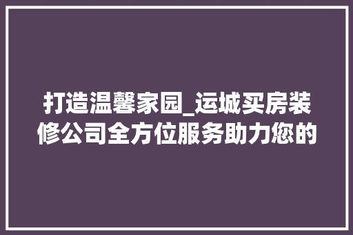 打造温馨家园_运城买房装修公司全方位服务助力您的家居梦想 客厅装修