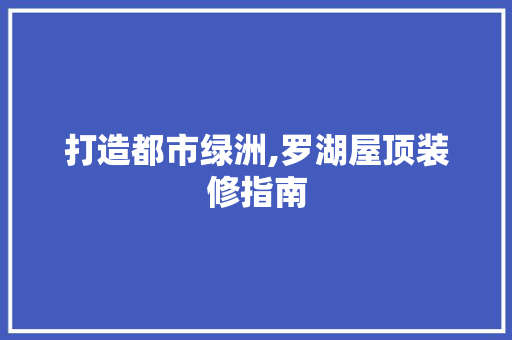 打造都市绿洲,罗湖屋顶装修指南