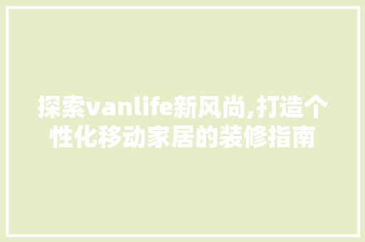 探索vanlife新风尚,打造个性化移动家居的装修指南