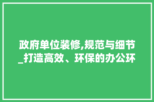 政府单位装修,规范与细节_打造高效、环保的办公环境