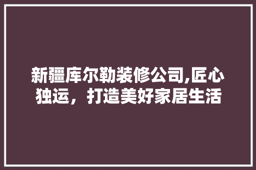 新疆库尔勒装修公司,匠心独运，打造美好家居生活