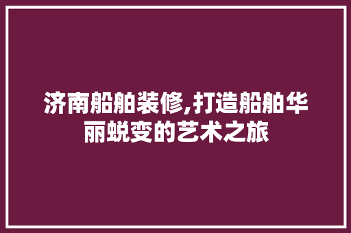 济南船舶装修,打造船舶华丽蜕变的艺术之旅