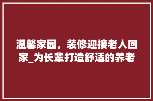 温馨家园，装修迎接老人回家_为长辈打造舒适的养老环境 现代风格装饰