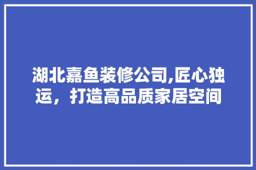 湖北嘉鱼装修公司,匠心独运，打造高品质家居空间 现代风格装饰
