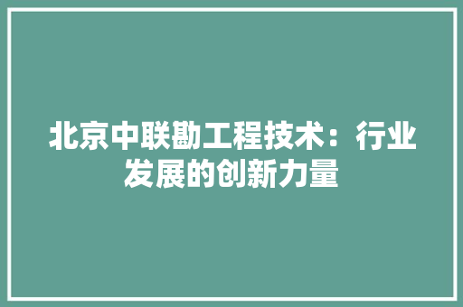 北京中联勘工程技术：行业发展的创新力量 家居装修