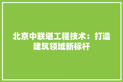 北京中联堪工程技术：打造建筑领域新标杆 家居装修