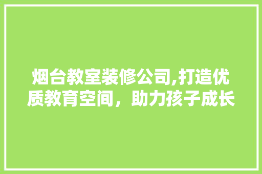 烟台教室装修公司,打造优质教育空间，助力孩子成长 家居装修